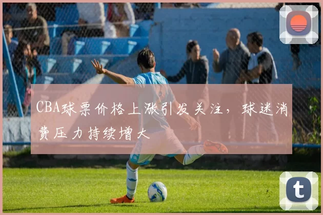 CBA球票价格上涨引发关注，球迷消费压力持续增大