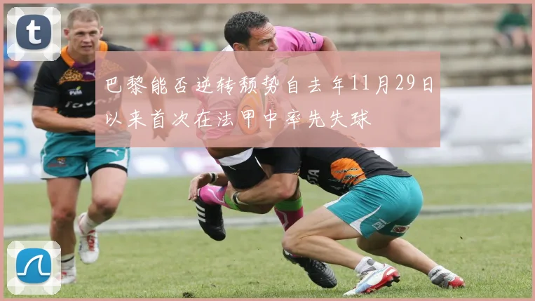 巴黎能否逆转颓势自去年11月29日以来首次在法甲中率先失球