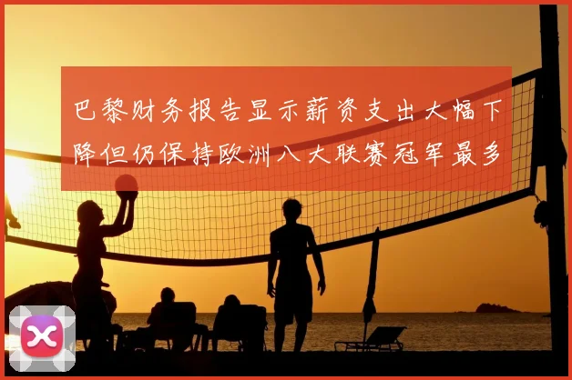 巴黎财务报告显示薪资支出大幅下降但仍保持欧洲八大联赛冠军最多地位