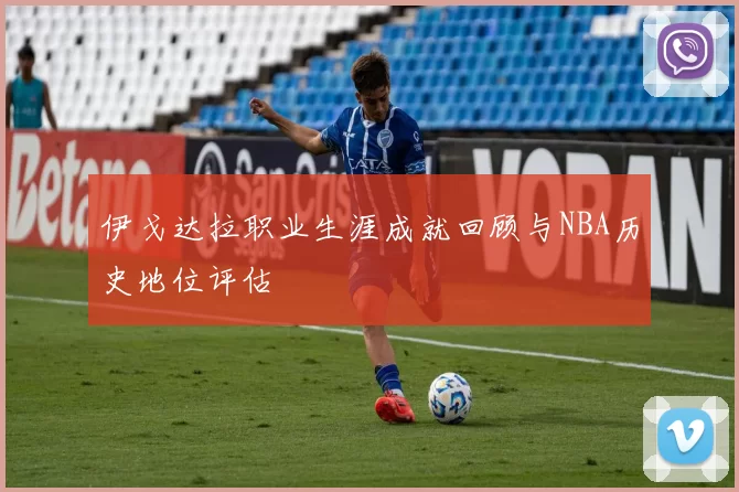 伊戈达拉职业生涯成就回顾与NBA历史地位评估