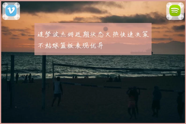 追梦波杰姆近期状态火热快速决策不粘球篮板表现优异