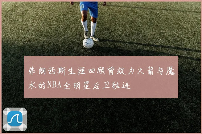 弗朗西斯生涯回顾曾效力火箭与魔术的NBA全明星后卫轨迹