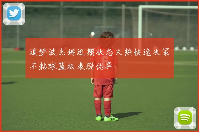 追梦波杰姆近期状态火热快速决策不粘球篮板表现优异