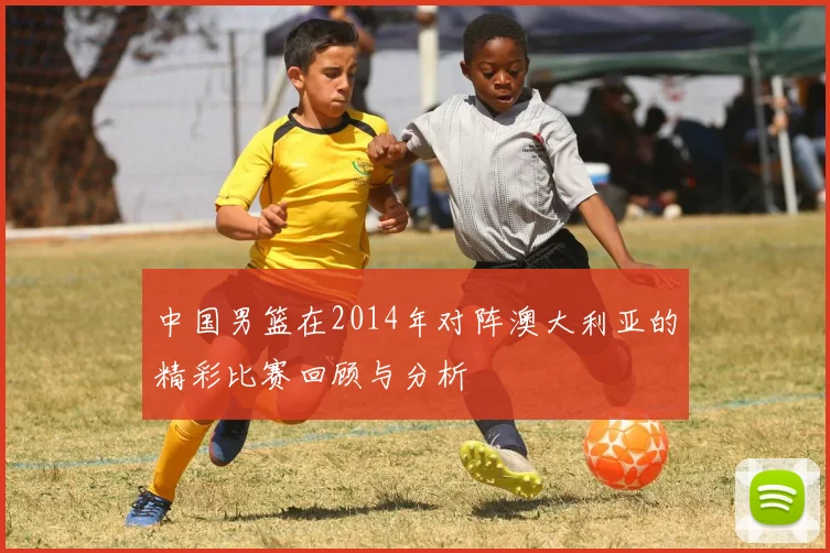 中国男篮在2014年对阵澳大利亚的精彩比赛回顾与分析