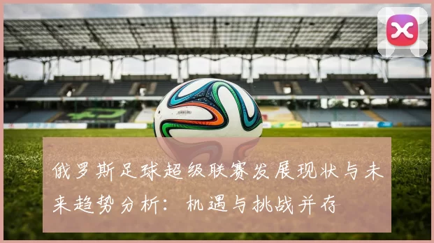 俄罗斯足球超级联赛发展现状与未来趋势分析：机遇与挑战并存