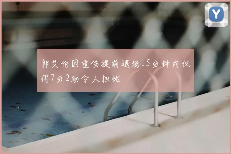 郭艾伦因重伤提前退场15分钟内仅得7分2助令人担忧