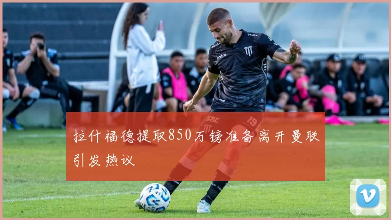 拉什福德提取850万镑准备离开曼联引发热议