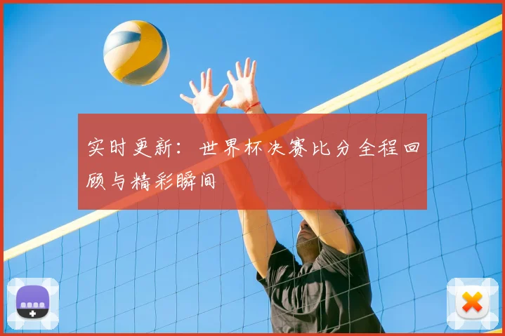 实时更新：世界杯决赛比分全程回顾与精彩瞬间