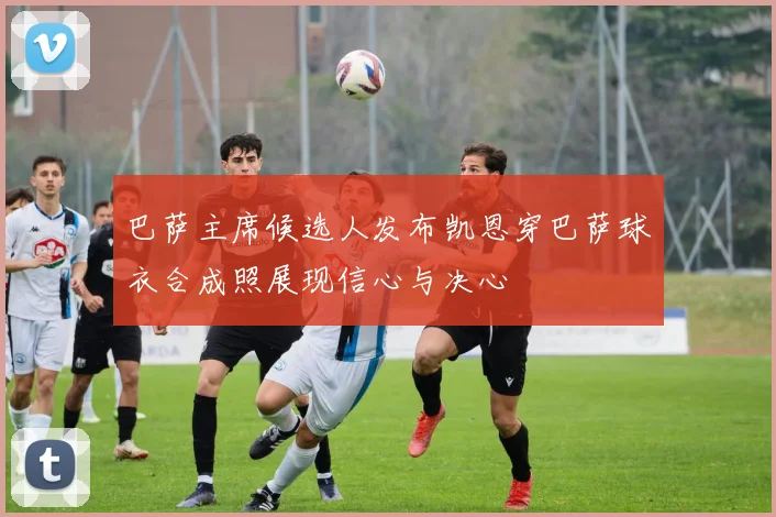 巴萨主席候选人发布凯恩穿巴萨球衣合成照展现信心与决心