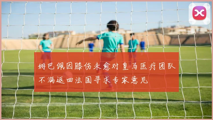 姆巴佩因膝伤未愈对皇马医疗团队不满返回法国寻求专家意见