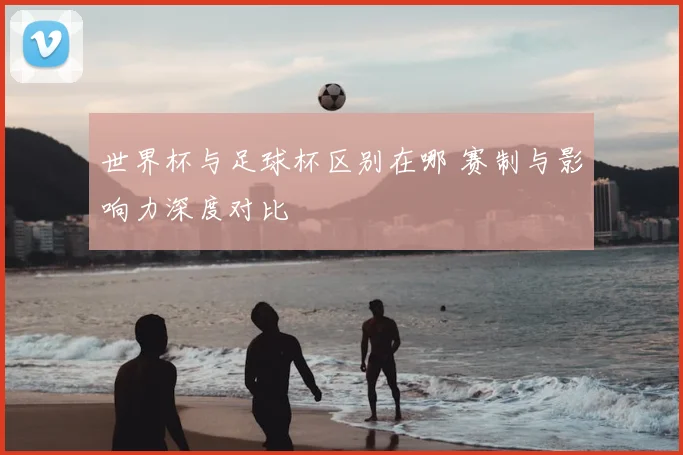 世界杯与足球杯区别在哪 赛制与影响力深度对比