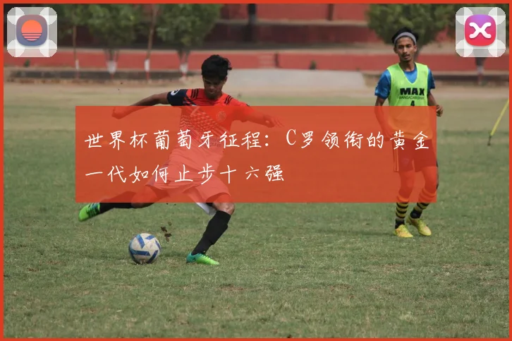 世界杯葡萄牙征程:C罗领衔的黄金一代如何止步十六强