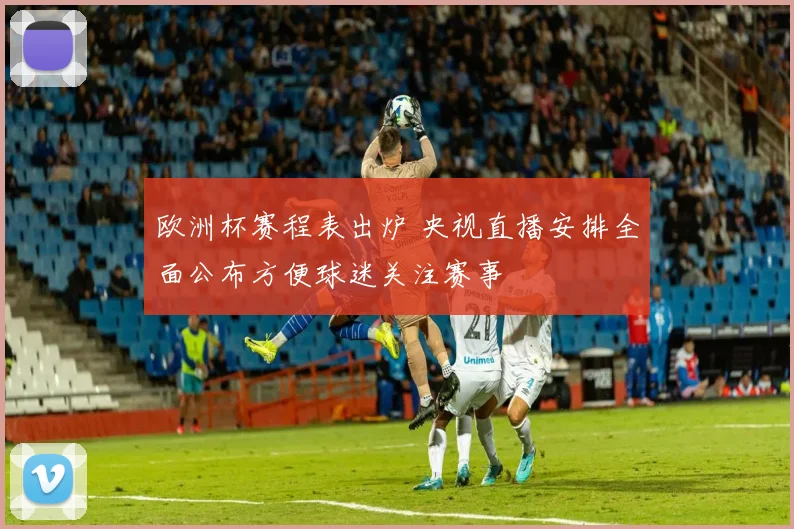 欧洲杯赛程表出炉 央视直播安排全面公布方便球迷关注赛事