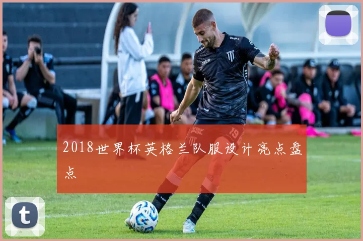 2018世界杯英格兰队服设计亮点盘点