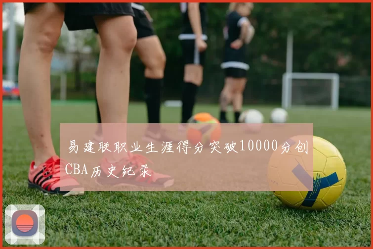 易建联职业生涯得分突破10000分创CBA历史纪录