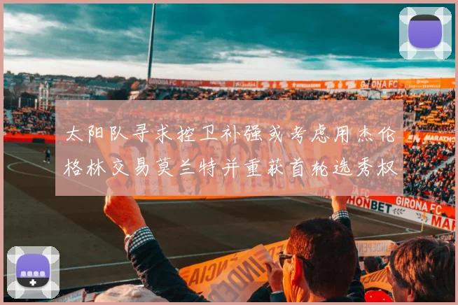 太阳队寻求控卫补强或考虑用杰伦格林交易莫兰特并重获首轮选秀权