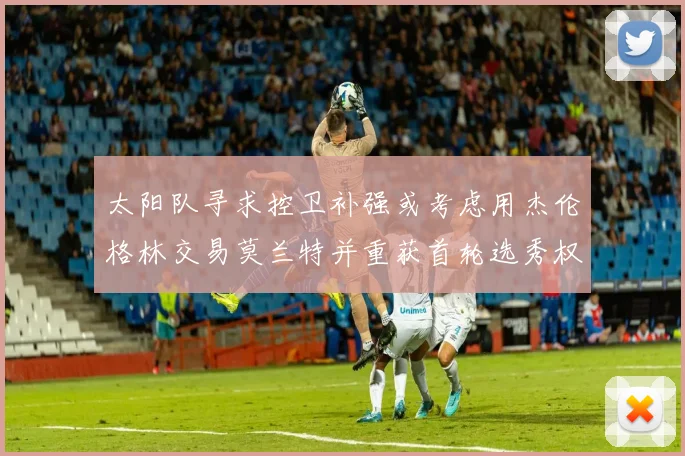 太阳队寻求控卫补强或考虑用杰伦格林交易莫兰特并重获首轮选秀权