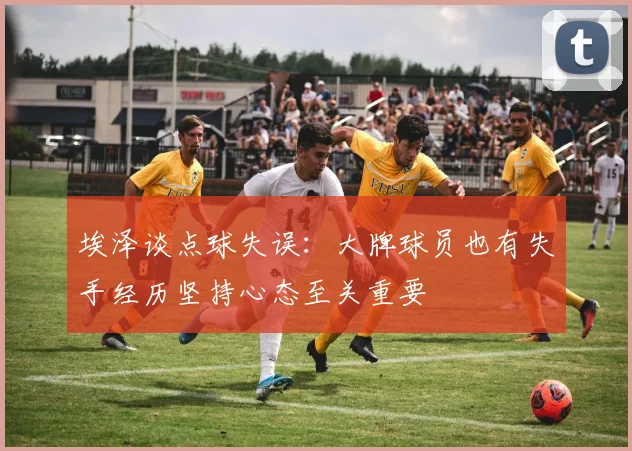 埃泽谈点球失误:大牌球员也有失手经历坚持心态至关重要