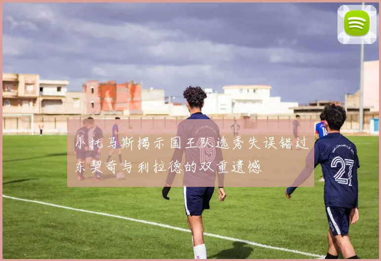 小托马斯揭示国王队选秀失误错过东契奇与利拉德的双重遗憾