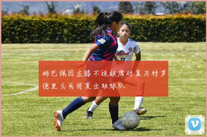 姆巴佩因左膝不适缺席对莱万特罗德里戈或将复出助球队