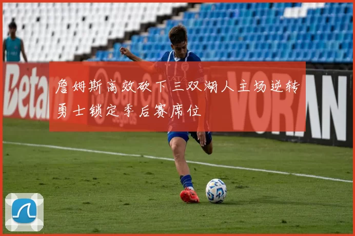 詹姆斯高效砍下三双湖人主场逆转勇士锁定季后赛席位