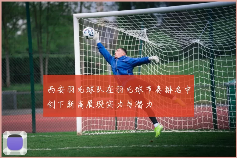 西安羽毛球队在羽毛球节奏排名中创下新高展现实力与潜力