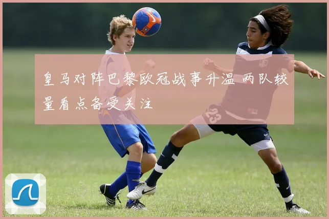 皇马对阵巴黎欧冠战事升温 两队较量看点备受关注