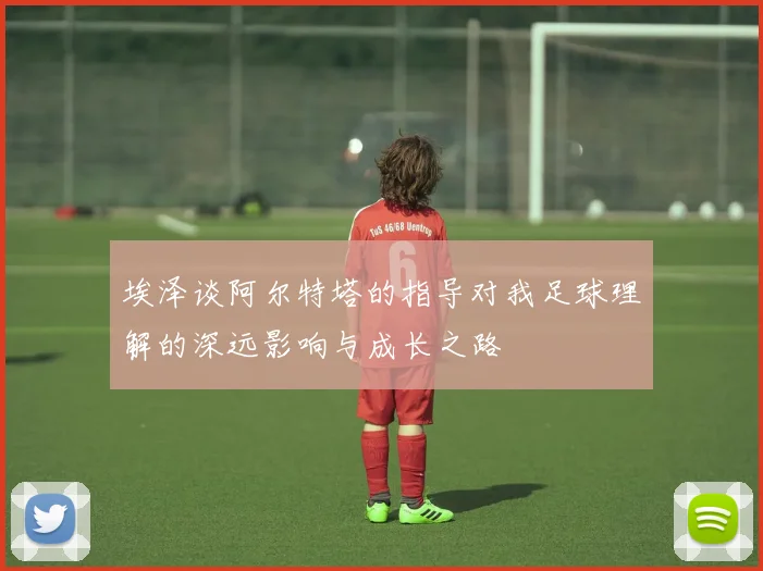 埃泽谈阿尔特塔的指导对我足球理解的深远影响与成长之路