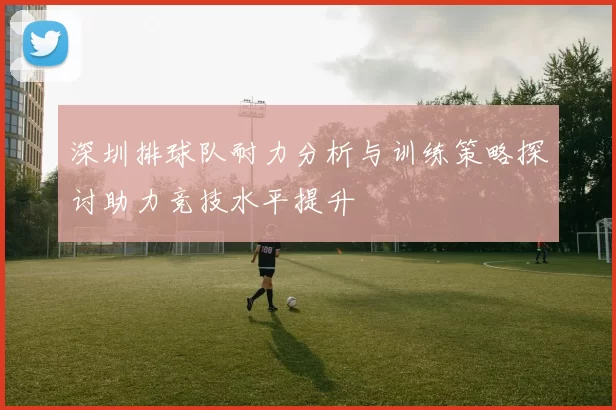 深圳排球队耐力分析与训练策略探讨助力竞技水平提升
