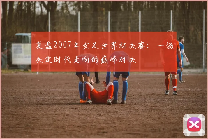 复盘2007年女足世界杯决赛:一场决定时代走向的巅峰对决