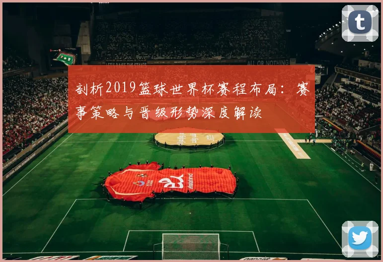 剖析2019篮球世界杯赛程布局：赛事策略与晋级形势深度解读