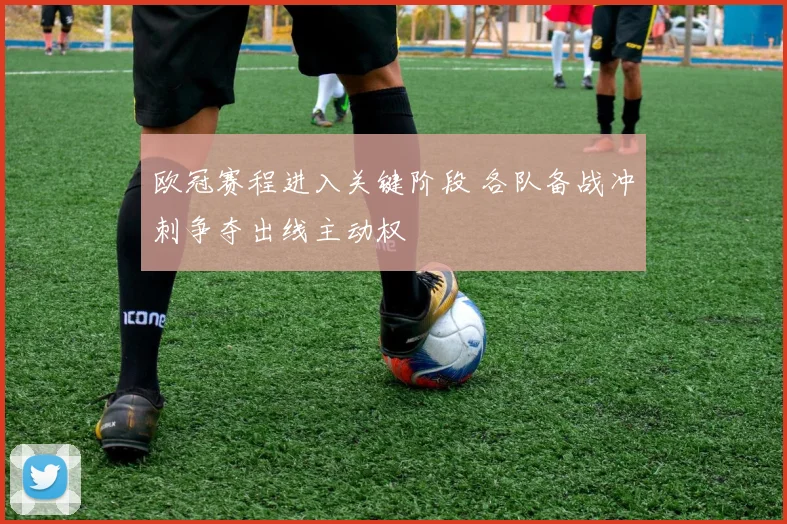欧冠赛程进入关键阶段 各队备战冲刺争夺出线主动权