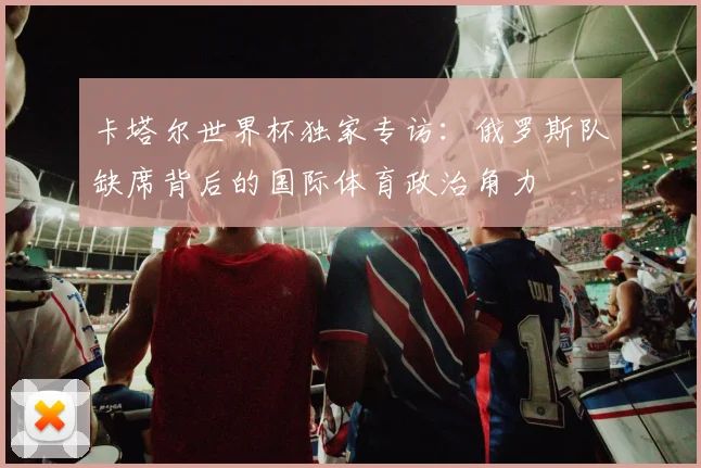 卡塔尔世界杯独家专访:俄罗斯队缺席背后的国际体育政治角力